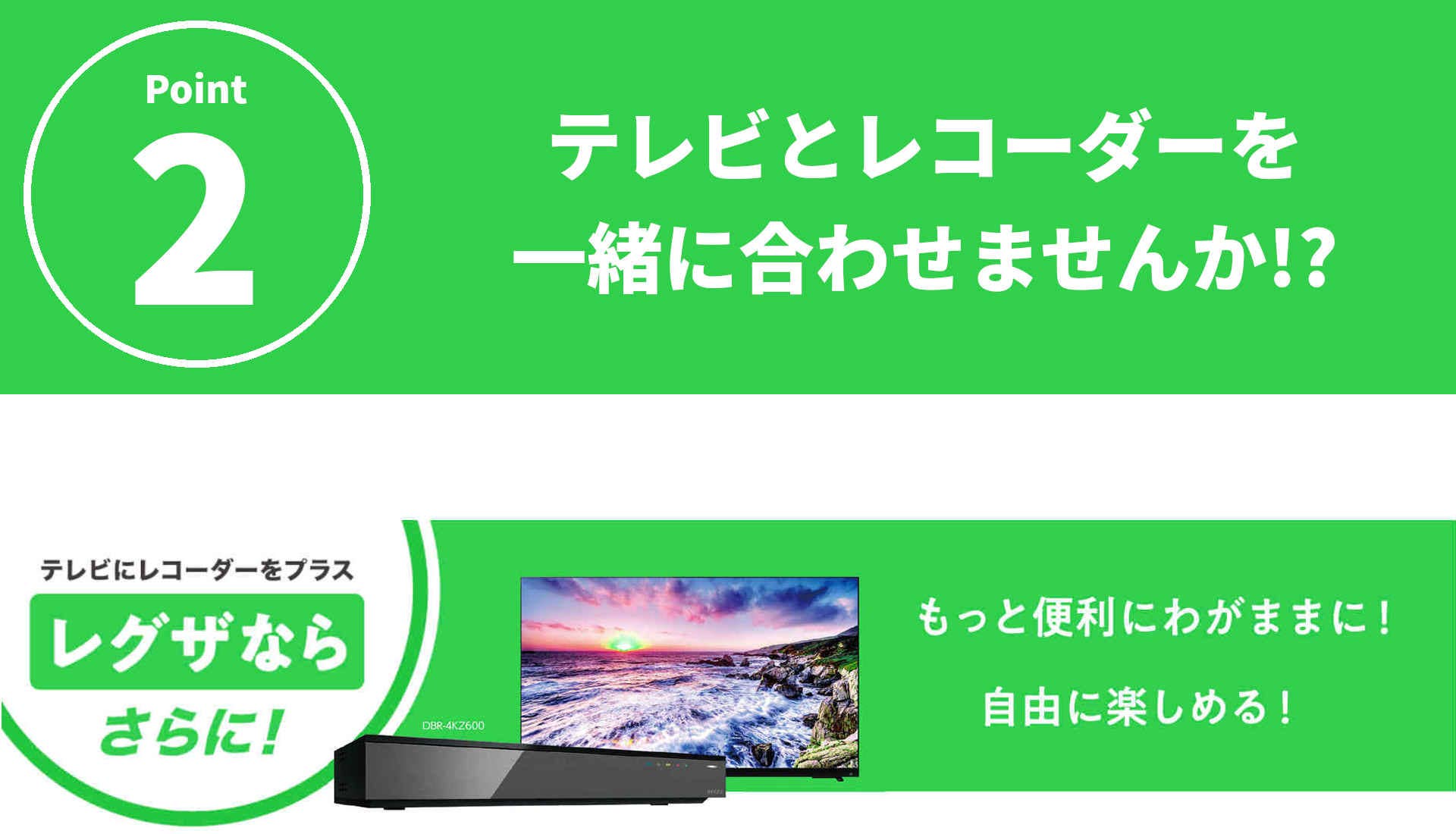 テレビとレコーダーを一緒に合わせませんか！？テレビにレコーダーをプラス。レグザならさらに！もっと便利にわがままに！自由に楽しめる！