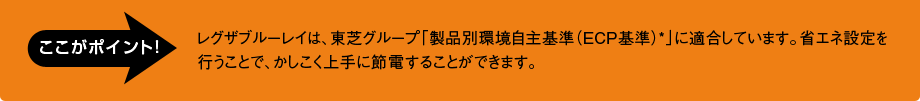 [ここがポイント！]レグザブルーレイは、東芝グループ「製品別環境自主基準（ECP基準）*」に適合しています。省エネ設定を行うことで、かしこく上手に節電することができます。