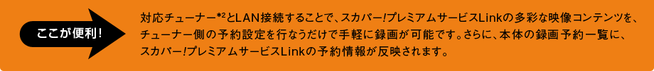 対応チューナー*2とＬＡＮ接続することで、スカパー！プレミアムサービスLinkの多彩な映像コンテンツを、チューナー側の予約設定を行なうだけで手軽に録画が可能です。さらに、本体の録画予約一覧に、スカパー！プレミアムサービスLinkの予約情報が反映されます。