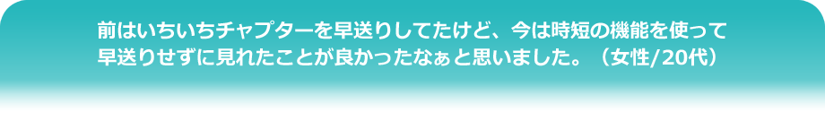 前はいちいちチャプターを早送りしてたけど、今は時短の機能を使って早送りせずに見れたことが良かったなぁと思いました。（女性/20代）
