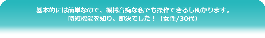 基本的には簡単なので、機械音痴な私でも操作できるし助かります。
時短機能を知り、即決でした！（女性/30代）
