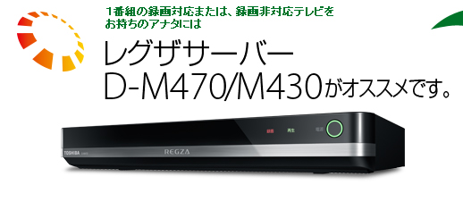 １番組の録画対応または、録画非対応テレビをお持ちのアナタにはレグザサーバーD-M470/M430がオススメです。