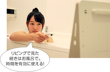 「リビングで見た続きはお風呂で。時間を有効に使える!」 : イメージ