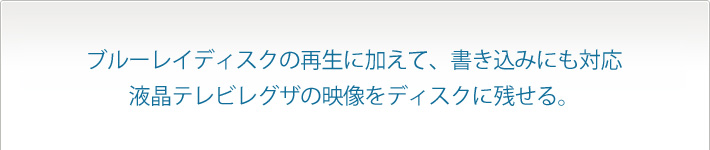 ブルーレイディスクの再生に加えて、書き込みにも対応
液晶テレビレグザの映像をディスクに残せる。