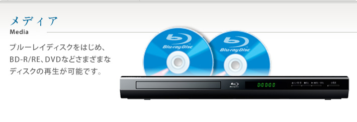 メディア ブルーレイディスクをはじめ、BD-R/RE、DVDなどさまざまなディスクの再生が可能です。