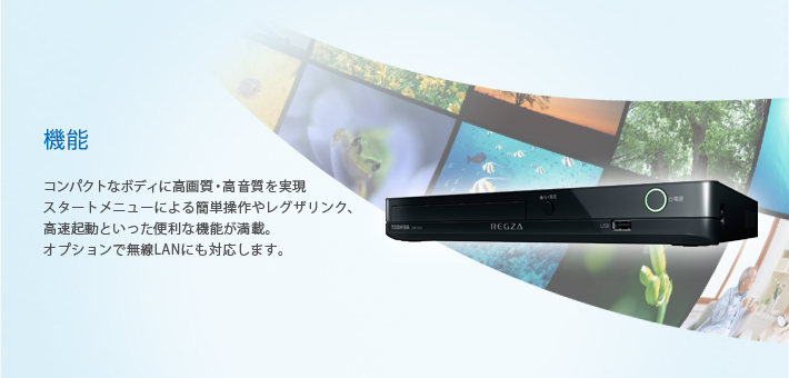 機能 -- コンパクトなボディに高画質・高音質を実現スタートメニューによる簡単操作やレグザリンク高速起動といった便利な機能が満載。オプションで無線LANにも対応します。