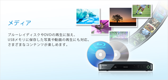 メディア --ブルーレイディスクやDVDの再生に加え、USBメモリに保存した写真や動画の再生にも対応。さまざまなコンテンツが楽しめます。