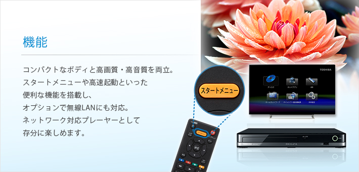 機能 -- コンパクトなボディと高画質・高音質を両立。スタートメニューや高速起動といった便利な機能を搭載し、オプションで無線LANにも対応。ネットワーク対応プレーヤーとして存分に楽しめます。