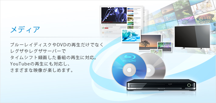 メディア --ブルーレイディスクやDVDの再生だけでなくレグザやレグザサーバーでタイムシフト録画した番組の再生に対応。YouTubeの再生にも対応し、さまざまな映像が楽しめます。
