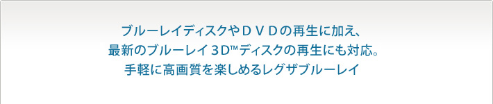 ブルーレイディスクやDVDの再生に加え、最新のブルーレイ3D&trade;ディスクの再生にも対応。手軽に高画質を楽しめるレグザブルーレイ