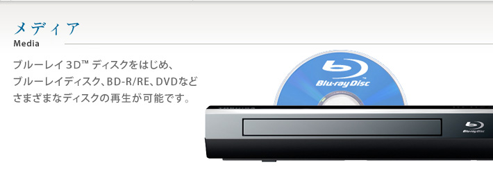 メディア ブルーレイ3D™ディスクをはじめ、ブルーレイディスク、BD-R/RE、DVDなどさまざまなディスクの再生が可能です。