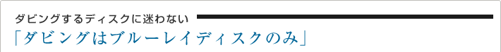 ダビングするディスクに迷わない「ダビングはブルーレイディスクのみ」
