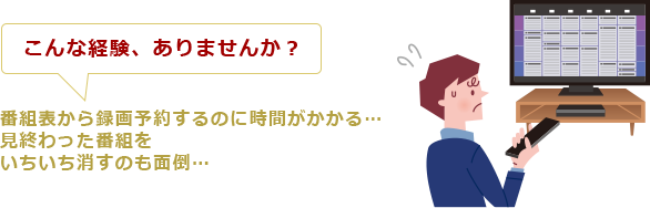 こんな経験、ありませんか? 番組表から録画予約するのに時間がかかる…見終わった番組をいちいち消すのも面倒…