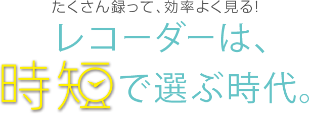 たくさん録って、効率よく見る！ レコーダーは、時短で選ぶ時代