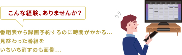 こんな経験、ありませんか？番組表から録画予約するのに時間がかかる…見終わった番組をいちいち消すのも面倒…