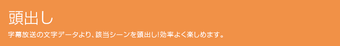 頭出し 字幕放送の文字データより、該当シーンを頭出し!効率よく楽しめます。