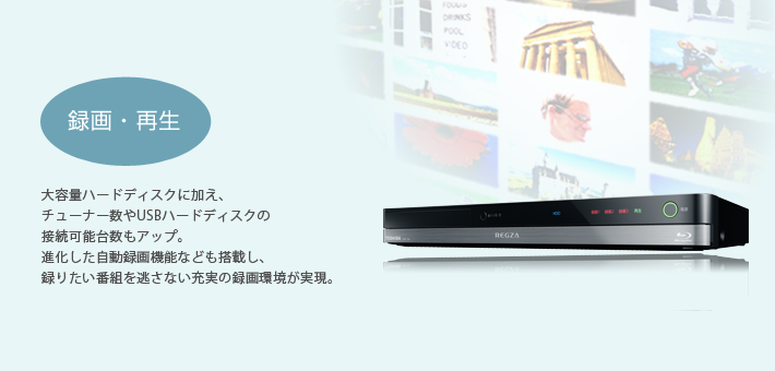 録画・再生 -- 大容量ハードディスクに加え、チューナー数やUSBハードディスクの接続可能台数もアップ。進化した自動録画機能なども搭載し、録りたい番組を逃さない充実の録画環境が実現。