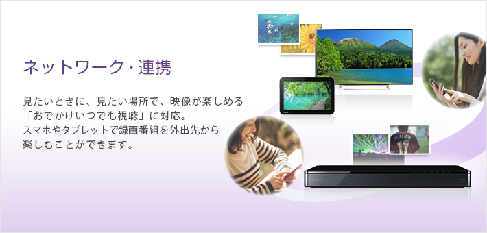 ネットワーク・連携 -- 見たいときに、見たい場所で、映像が楽しめる「おでかけいつでも視聴」に対応。スマホやタブレットで録画番組を外出先から楽しむことができます。