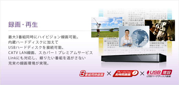 録画・再生 -- 最大3番組同時にハイビジョン録画可能。内蔵ハードディスクに加えてUSBハードディスクを接続可能。CATV LAN録画、スカパー!プレミアムサービスLinkにも対応し、録りたい番組を逃がさない充実の録画環境が実現。