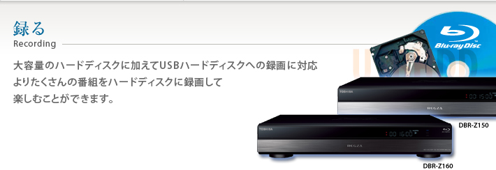 録る Recording 大容量のハードディスクに加えてUSBハードディスクへの録画に対応 よりたくさんの番組をハードディスクに録画して楽しむことができます。