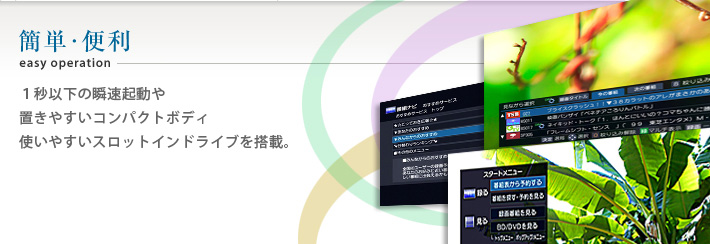 簡単・便利easy operation 1秒以下の瞬速起動や置きやすいコンパクトボディ 使いやすいスロットインドライブを搭載。