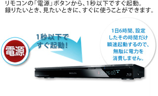 リモコンの「電源」ボタンから、1秒以下ですぐ起動。録りたいとき、見たいときに、すぐに使うことができます。1秒以下ですぐ起動!1日6時間、設定したその時間だけ瞬速起動するので、無駄に電力を消費しません。※機種によって起動時間は異なります。