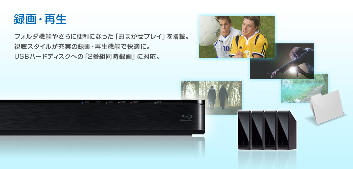 録画・再生 -- フォルダ機能やさらに便利になった「おまかせプレイ」を搭載。
視聴スタイルが充実の録画・再生機能で快適に。
USBハードディスクへの「2番組同時録画」に対応。