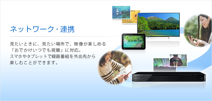 ネットワーク・連携 -- 見たいときに、見たい場所で、映像が楽しめる「おでかけいつでも視聴」に対応。スマホやタブレットで録画番組を外出先から楽しむことができます。