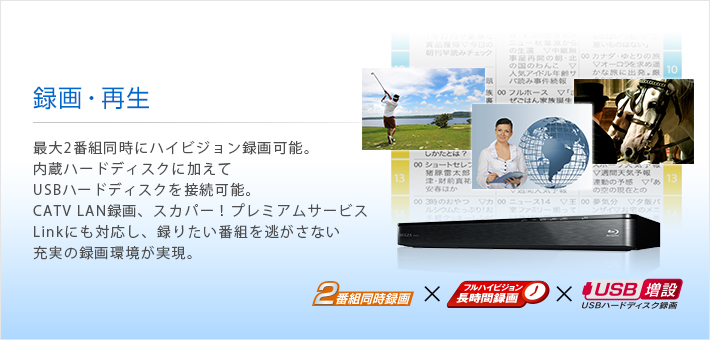 録画・再生 -- 最大2番組同時にハイビジョン録画可能。内蔵ハードディスクに加えてUSBハードディスクを接続可能。CATV LAN録画、スカパー!プレミアムサービスLinkにも対応し、録りたい番組を逃がさない充実の録画環境が実現。