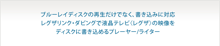 ブルーレイディスクの再生だけでなく、書き込みに対応レグザリンク・ダビングで液晶テレビ〈レグザ〉の映像をディスクに書き込めるプレーヤーライター