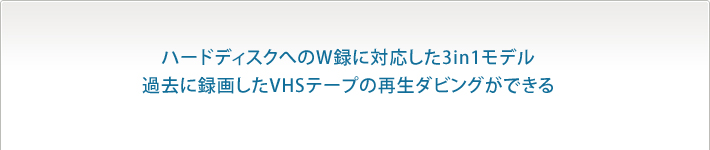 ハードディスクへのW録に対応した3in1モデル
過去に録画したVHSテープの再生ダビングができる