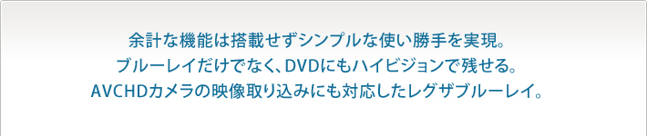 余計な機能は搭載せずシンプルな使い勝手を実現。
ブルーレイだけでなく、DVDにもハイビジョンで残せる。
AVCHDカメラの映像取り込みにも対応したレグザブルーレイ。