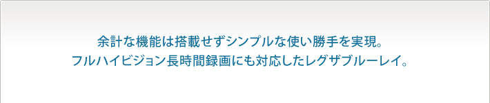 余計な機能は搭載せずシンプルな使い勝手を実現。
フルハイビジョン長時間録画にも対応したレグザブルーレイ。