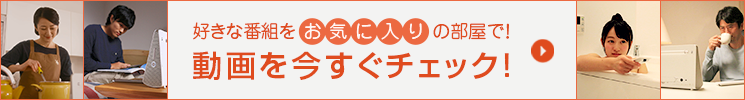 好きな番組をお気に入りの部屋で！ 動画を今すぐチェック！