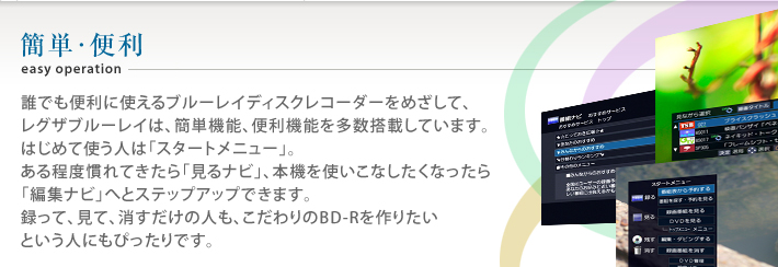 誰でも便利に使えるブルーレイディスクレコーダーをめざして、レグザブルーレイは、簡単機能、便利機能を多数搭載しています。はじめて使う人は「スタートメニュー」。ある程度慣れてきたら「見るナビ」、本機を使いこなしたくなったら「編集ナビ」へとステップアップできます。録って、見て、消すだけの人も、こだわりのBD-Rを作りたいという人にもぴったりです。