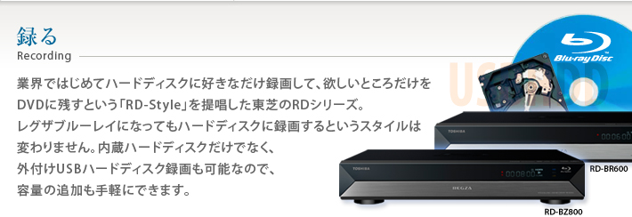 録る Recording 業界ではじめてハードディスクに好きなだけ録画して、欲しいところだけをDVDに残すという「RD-Style」を提唱した東芝RDシリーズ。レグザブルーレイになってもハードディスクに録画するというスタイルは変わりません。内蔵ハードディスクだけでなく、外付けUSBハードディスク録画も可能なので、容量の追加も手軽にできます。