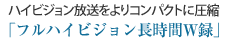 ハイビジョン放送をよりコンパクトに圧縮
「フルハイビジョン長時間W録」