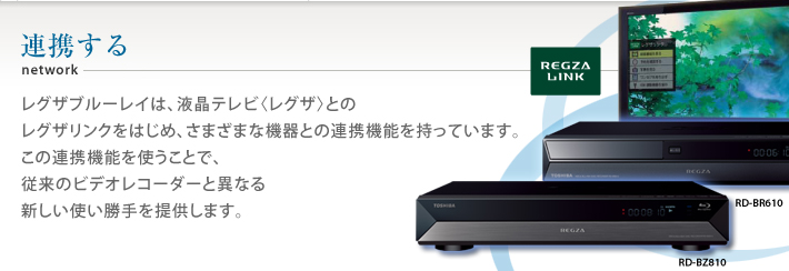連携する レグザブルーレイは、液晶テレビ〈レグザ〉とのレグザリンクをはじめ、さまざまな機器との連携機能を持っています。この連携機能を使うことで、従来のビデオレコーダーと異なる新しい使い勝手を提供します。