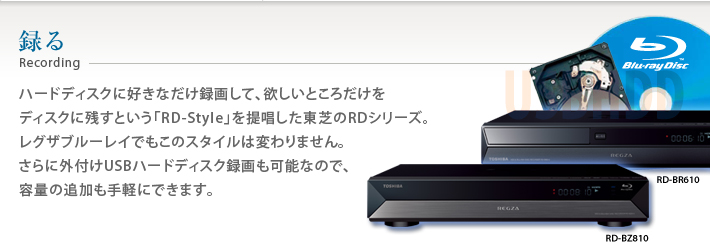録る Recording ハードディスクに好きなだけ録画して、欲しいところだけをディスクに残すという「RD-Style」を提唱した東芝RDシリーズ。レグザブルーレイでもこのスタイルは変わりません。さらに外付けUSBハードディスク録画も可能なので、容量の追加も手軽にできます。