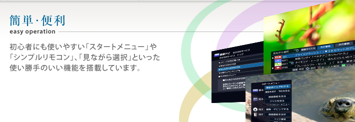 簡単・便利 初心者にも使いやすい「スタートメニュー」や「シンプルリモコン」、「見ながら選択」といった使い勝手のいい機能を搭載しています。