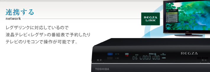 連携する　レグザリンクに対応しているので
液晶テレビ〈レグザ〉の番組表で予約したり
テレビのリモコンで操作が可能です。