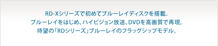 RD-Xシリーズで初めてブルーレイディスクを搭載。ブルーレイをはじめ、ハイビジョン放送、DVDを高画質で再現。待望の「RDシリーズ」ブルーレイのフラッグシップモデル。
