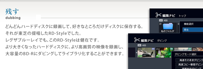 どんどんハードディスクに録画して、好きなところだけディスクに保存する。それが東芝提唱したRD-Styleでした。レグザブルーレイでも、このRD-Styleは健在です。より大きくなったハードディスクに、より高画質の映像を録画し、大容量のBD-Rにダビングしてライブラリ化することができます。