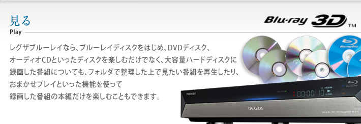 レグザブルーレイなら、ブルーレイディスクをはじめ、DVDディスク、オーディオCDといったディスクを楽しむだけでなく、大容量ハードディスクに録画した番組についても、フォルダで整理した上で見たい番組を再生したり、おまかせプレイといった機能を使って録画した番組の本編だけを楽しむこともできます。