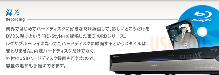 録る Recording 業界ではじめてハードディスクに好きなだけ録画して、欲しいところだけをDVDに残すという「RD-Style」を提唱した東芝RDシリーズ。レグザブルーレイになってもハードディスクに録画するというスタイルは変わりません。内蔵ハードディスクだけでなく、外付けUSBハードディスク録画も可能なので、容量の追加も手軽にできます。