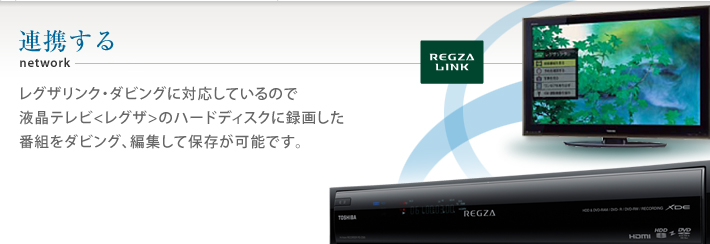 連携する レグザリンク・ダビングに対応しているので液晶テレビ〈レグザ〉のハードディスクに録画した番組をダビング、編集して保存が可能です。