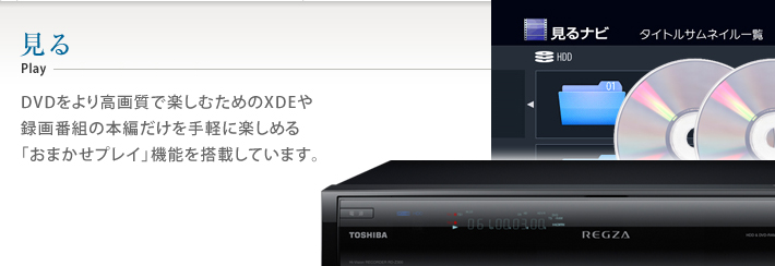 見る DVDをより高画質で楽しむためのXDEや録画番組の本編だけを手軽に楽しめる「おまかせプレイ」機能を搭載しています。