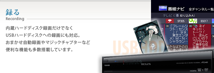 録る 内蔵ハードディスク録画だけでなくUSBハードディスクへの録画にも対応。おまかせ自動録画やマジックチャプターなど便利な機能も多数搭載しています。
