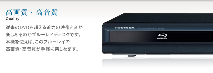 高画質・高品質 Quality 従来のDVDを越える迫力の映像と音が楽しめるのがブルーレイディスクです。本機を使えば、このブルーレイの高画質・高音質が手軽に楽しめます。