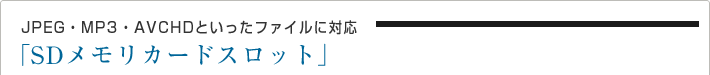 JPEG・MP3・AVCHDといったファイルに対応
SD メモリカードスロット